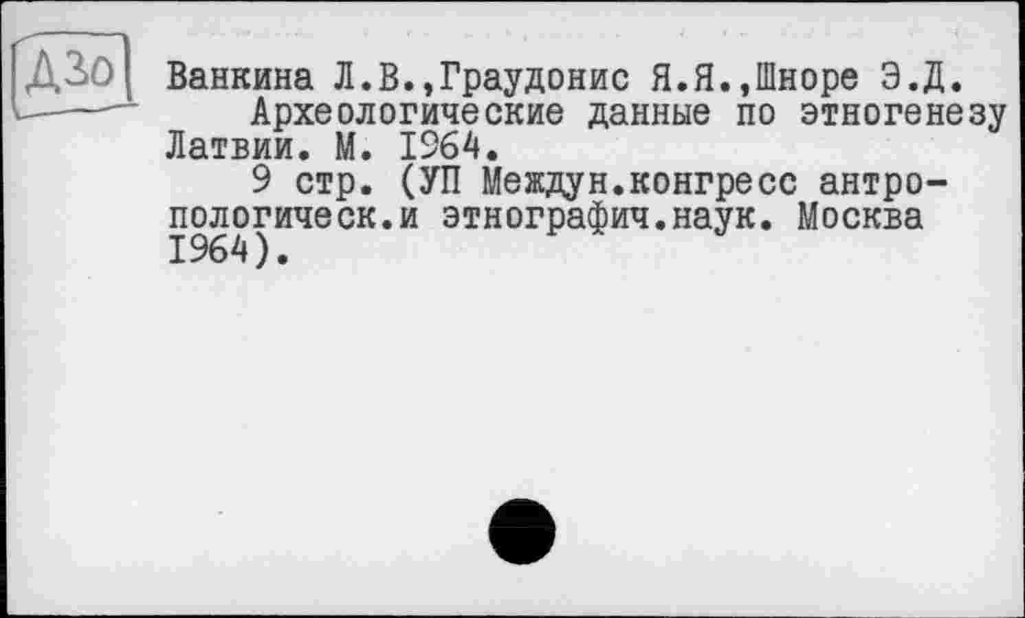 ﻿Ванкина Л.В.,Граудонис Я.Я.,Шноре Э.Д.
Археологические данные по этногенезу Латвии. М. 1264.
9 стр. (УП Междун.конгресс антро-пологическ.и этнографич.наук. Москва